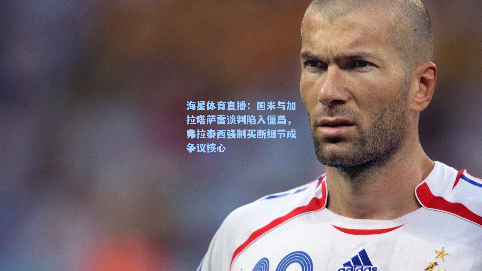 海星体育直播：国米与加拉塔萨雷谈判陷入僵局，弗拉泰西强制买断细节成争议核心
