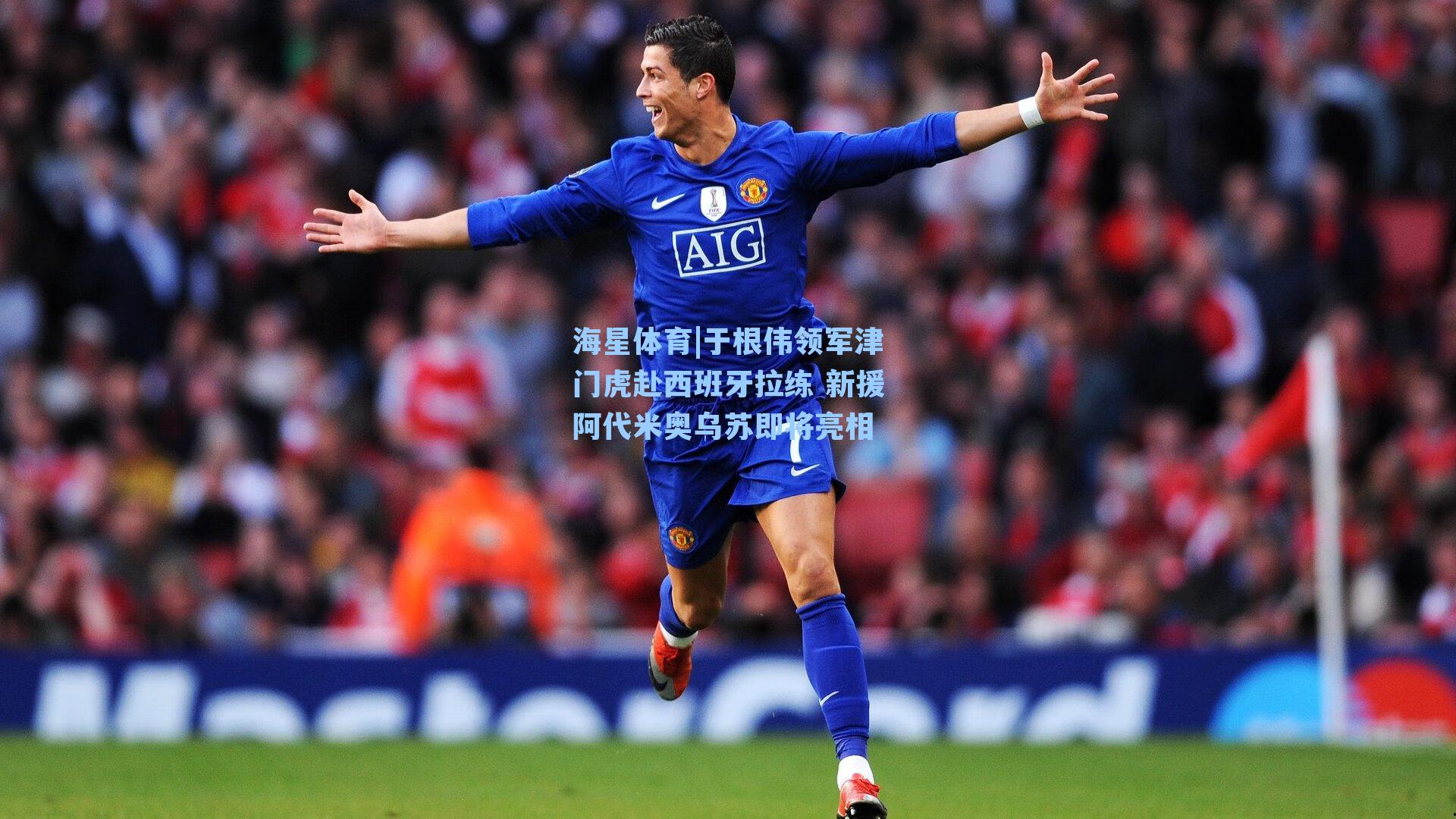 海星体育|于根伟领军津门虎赴西班牙拉练 新援阿代米奥乌苏即将亮相