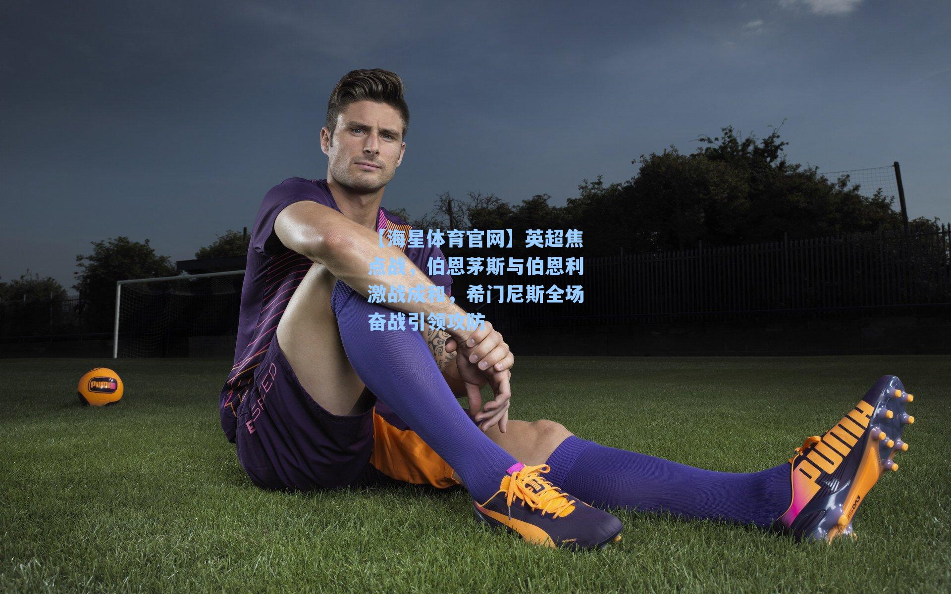 【海星体育官网】英超焦点战，伯恩茅斯与伯恩利激战成和，希门尼斯全场奋战引领攻防