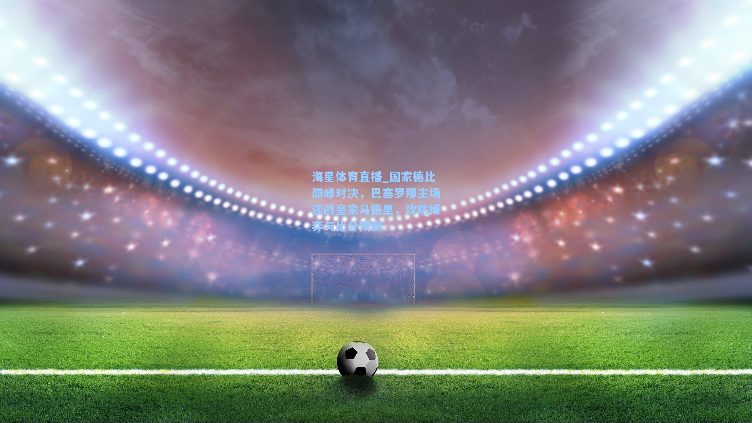海星体育直播_国家德比巅峰对决，巴塞罗那主场迎战皇家马德里，攻防博弈与比分预测
